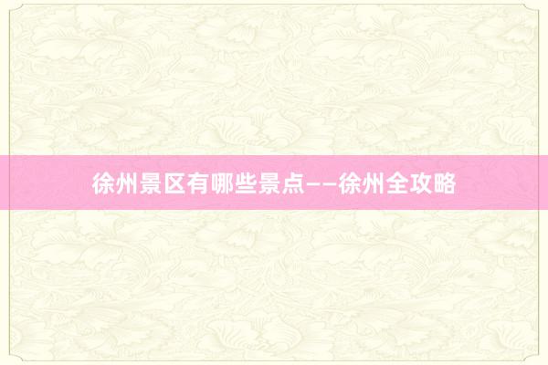 徐州景区有哪些景点——徐州全攻略